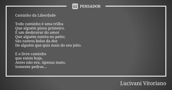 Caminho da Liberdade Todo caminho é uma trilha Que alguém pisou primeiro. É um desbravar do amor Que alguém nutriu no peito; São rastros belos da dor De alguém ... Frase de Lucivani Vitoriano.