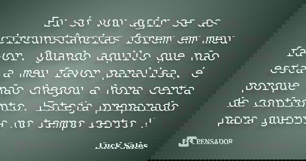 Eu só vou agir se as circunstâncias forem em meu favor. Quando aquilo que não está a meu favor paralisa, é porque não chegou a hora certa de confronto. Esteja p... Frase de Luck Sales.