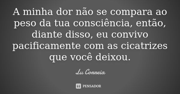 A minha dor não se compara ao peso da tua consciência, então, diante disso, eu convivo pacificamente com as cicatrizes que você deixou.... Frase de Lu Correia.