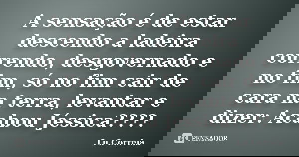 A sensação é de estar descendo a ladeira correndo, desgovernado e no fim, só no fim cair de cara na terra, levantar e dizer: Acabou Jéssica????... Frase de Lu correia.