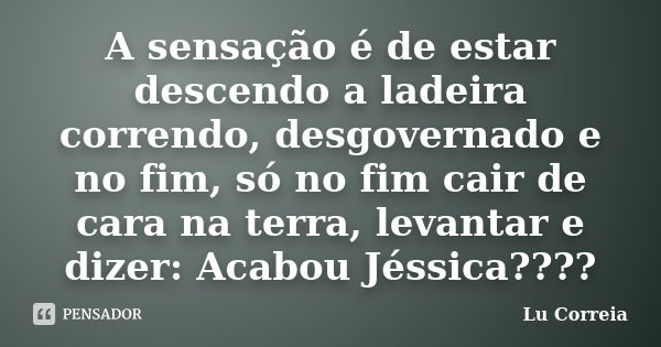 A sensação é de estar descendo a ladeira correndo, desgovernado e no fim, só no fim cair de cara na terra, levantar e dizer: Acabou Jéssica????... Frase de Lu correia.