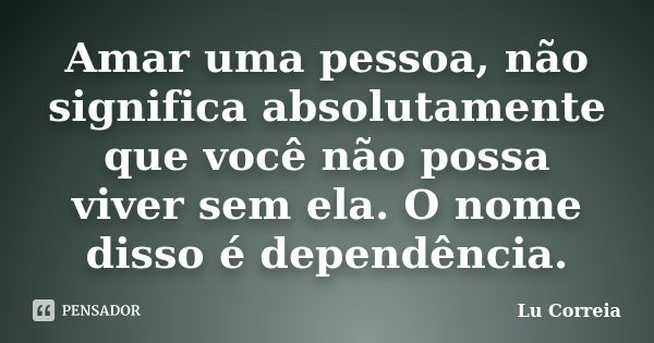 Amar uma pessoa, não significa absolutamente que você não possa viver sem ela. O nome disso é dependência.... Frase de Lu correia.