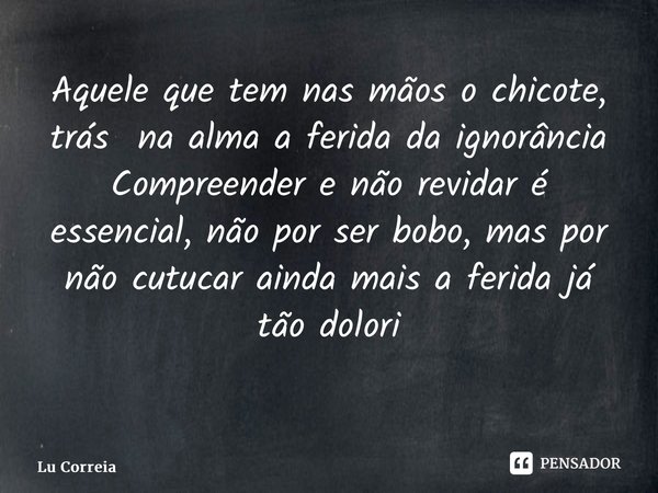 Aquele que tem nas mãos o chicote, trás na alma a ferida da ignorância Compreender e não revidar é essencial, não por ser bobo, mas por não cutucar ainda mais a... Frase de Lu Correia.