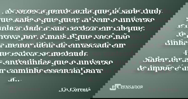 As vezes a gente acha que já sabe tudo, que sabe o que quer, ai vem o universo e coloca toda a sua certeza em cheque, te prova por A mais B que você não tinha a... Frase de Lu Correia.
