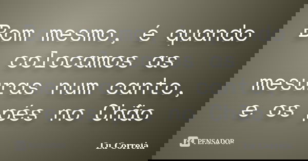 Bom mesmo, é quando colocamos as mesuras num canto, e os pés no Chão... Frase de Lu correia.