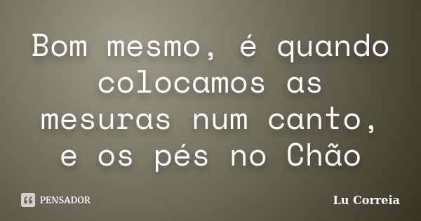 Bom mesmo, é quando colocamos as mesuras num canto, e os pés no Chão... Frase de Lu correia.