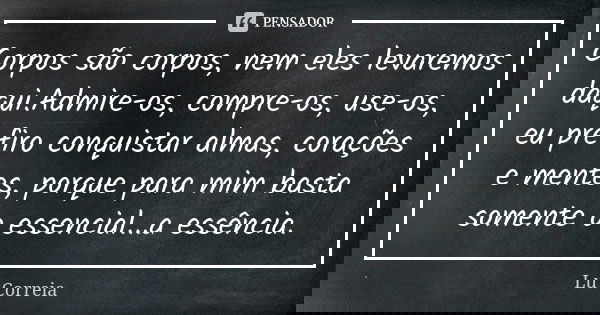 Corpos são corpos, nem eles levaremos daqui.Admire-os, compre-os, use-os, eu prefiro conquistar almas, corações e mentes, porque para mim basta somente o essenc... Frase de Lu Correia.