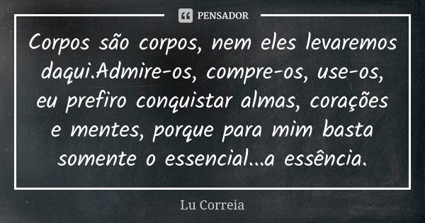 Corpos são corpos, nem eles levaremos daqui.Admire-os, compre-os, use-os, eu prefiro conquistar almas, corações e mentes, porque para mim basta somente o essenc... Frase de Lu Correia.