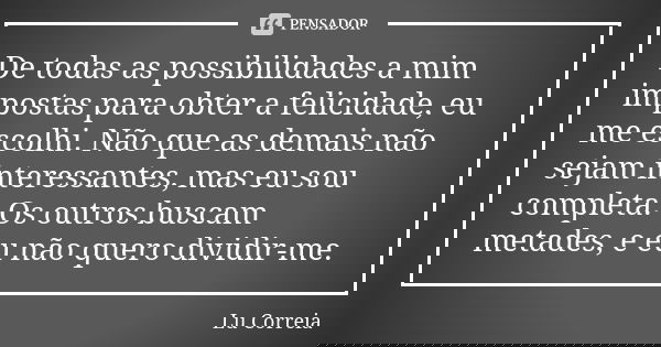 De todas as possibilidades a mim impostas para obter a felicidade, eu me escolhi. Não que as demais não sejam interessantes, mas eu sou completa. Os outros busc... Frase de Lu Correia.