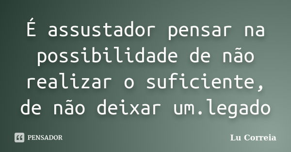 É assustador pensar na possibilidade de não realizar o suficiente, de não deixar um.legado... Frase de Lu correia.