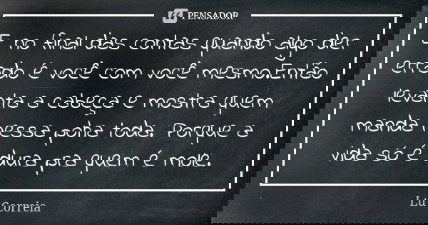 E no final das contas quando algo der errado é você com você mesmo.Então levanta a cabeça e mostra quem manda nessa poha toda. Porque a vida só é dura pra quem ... Frase de Lu Correia.
