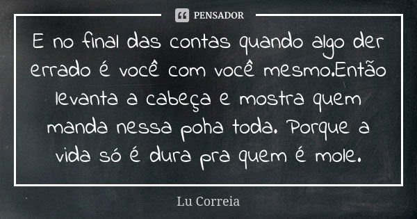 E no final das contas quando algo der errado é você com você mesmo.Então levanta a cabeça e mostra quem manda nessa poha toda. Porque a vida só é dura pra quem ... Frase de Lu Correia.