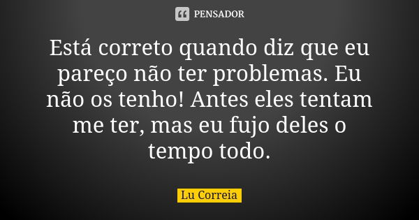 Está correto quando diz que eu pareço não ter problemas. Eu não os tenho! Antes eles tentam me ter, mas eu fujo deles o tempo todo.... Frase de Lu correia.