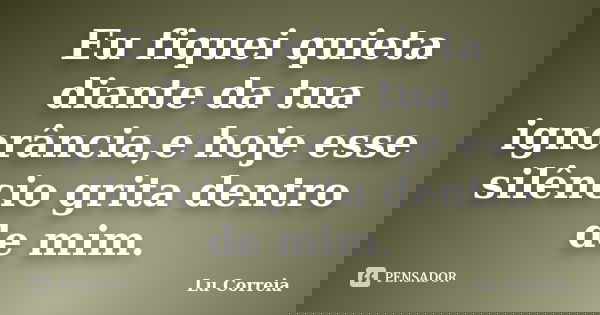 Eu fiquei quieta diante da tua ignorância,e hoje esse silêncio grita dentro de mim.... Frase de Lu Correia.