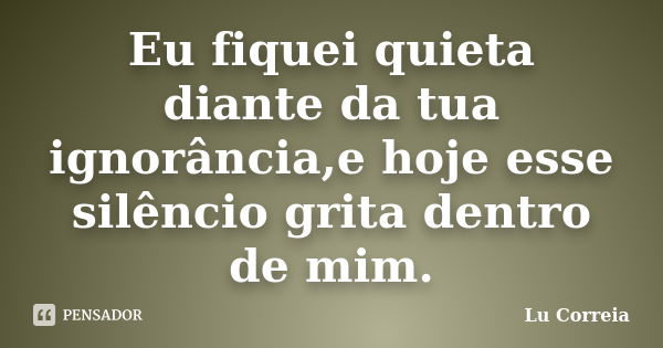 Eu fiquei quieta diante da tua ignorância,e hoje esse silêncio grita dentro de mim.... Frase de Lu Correia.