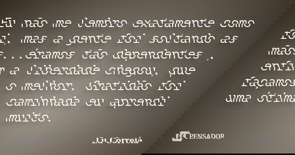 Eu não me lembro exatamente como foi, mas a gente foi soltando as mãos...éramos tão dependentes , enfim a liberdade chegou, que façamos o melhor. Gratidão foi u... Frase de Lu correia.