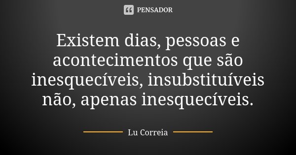 Existem dias, pessoas e acontecimentos que são inesquecíveis, insubstituíveis não, apenas inesquecíveis.... Frase de Lu Correia.
