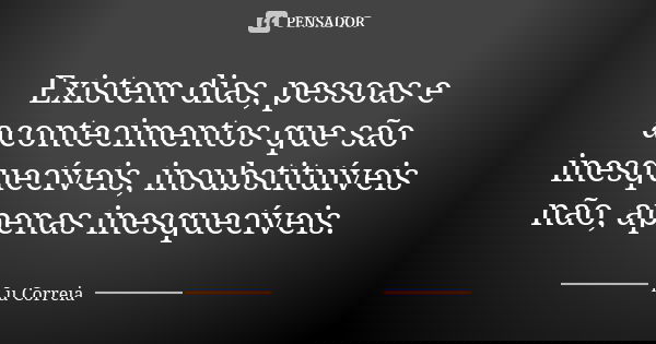 Existem dias, pessoas e acontecimentos que são inesquecíveis, insubstituíveis não, apenas inesquecíveis.... Frase de Lu Correia.