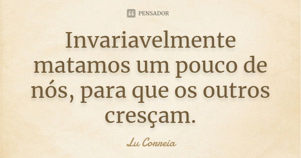 Invariavelmente matamos um pouco de nós, para que os outros cresçam.... Frase de Lu Correia.