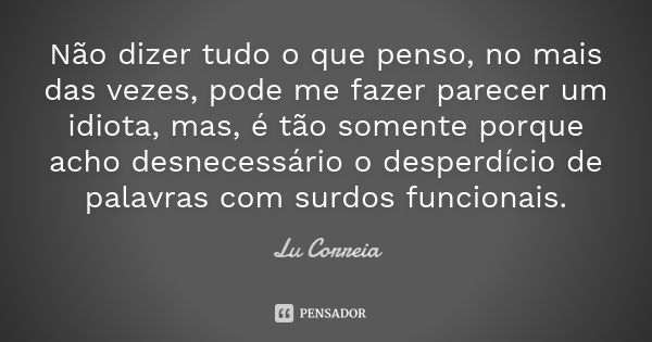 Não dizer tudo o que penso, no mais das vezes, pode me fazer parecer um idiota, mas, é tão somente porque acho desnecessário o desperdício de palavras com surdo... Frase de Lu Correia.