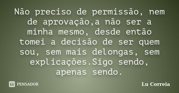 Não preciso de permissão, nem de aprovação,a não ser a minha mesmo, desde então tomei a decisão de ser quem sou, sem mais delongas, sem explicações.Sigo sendo, ... Frase de Lu Correia.