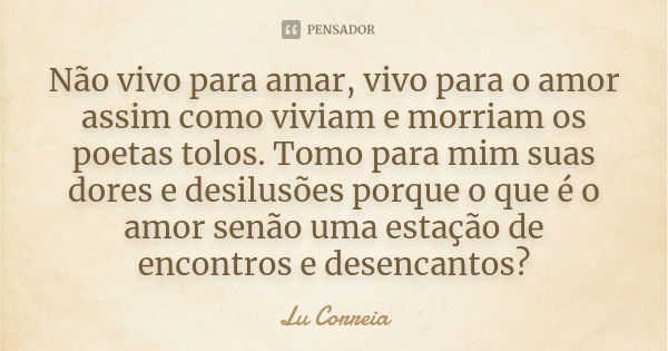 Não vivo para amar, vivo para o amor assim como viviam e morriam os poetas tolos. Tomo para mim suas dores e desilusões porque o que é o amor senão uma estação ... Frase de Lu Correia.