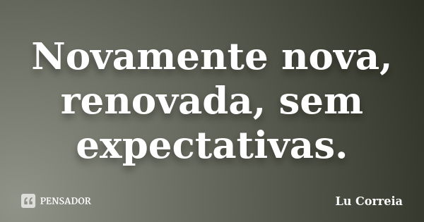 Novamente nova, renovada, sem expectativas.... Frase de Lu correia.