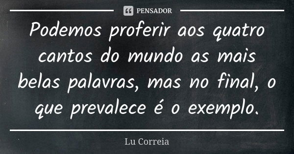 Podemos proferir aos quatro cantos do mundo as mais belas palavras, mas no final, o que prevalece é o exemplo.... Frase de Lu Correia.