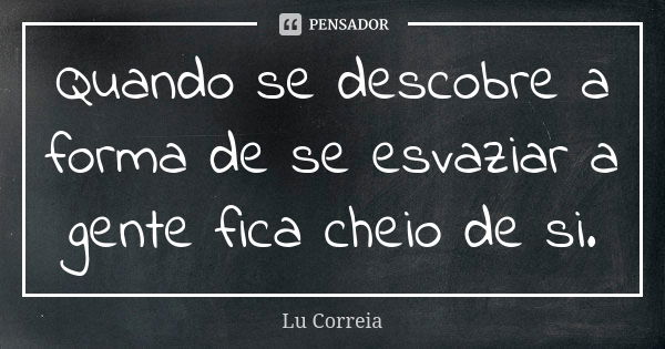 Quando se descobre a forma de se esvaziar a gente fica cheio de si.... Frase de Lu Correia.