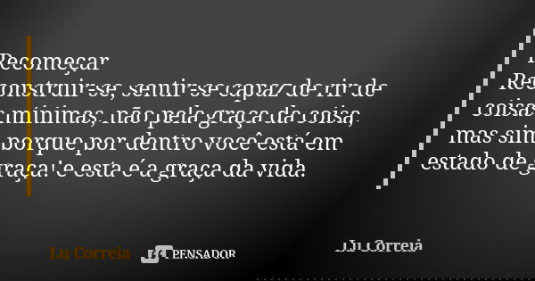 Recomeçar Reconstruir-se, sentir-se capaz de rir de coisas mínimas, não pela graça da coisa, mas sim porque por dentro você está em estado de graça! e esta é a ... Frase de Lu Correia.