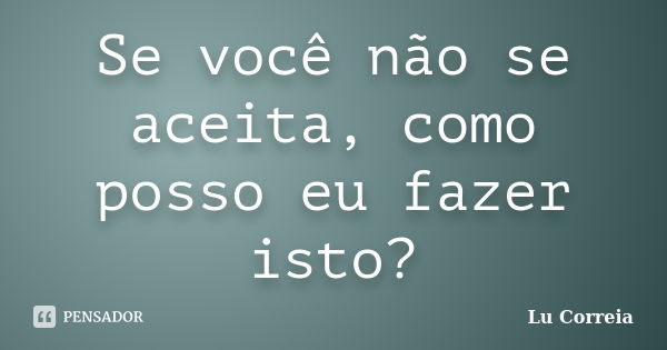 Se você não se aceita, como posso eu fazer isto?... Frase de Lu Correia.