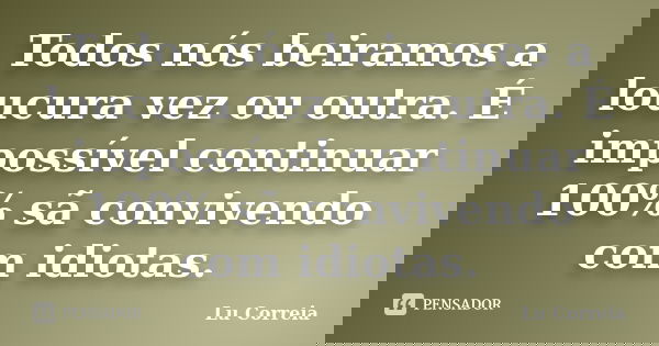 Todos nós beiramos a loucura vez ou outra. É impossível continuar 100% sã convivendo com idiotas.... Frase de Lu Correia.