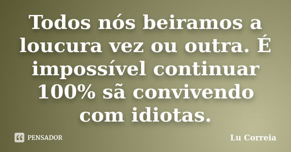 Todos nós beiramos a loucura vez ou outra. É impossível continuar 100% sã convivendo com idiotas.... Frase de Lu Correia.