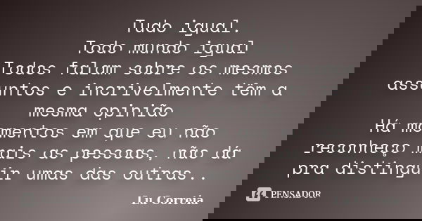 Tudo igual. Todo mundo igual Todos falam sobre os mesmos assuntos e incrivelmente têm a mesma opinião Há momentos em que eu não reconheço mais as pessoas, não d... Frase de Lu Correia.