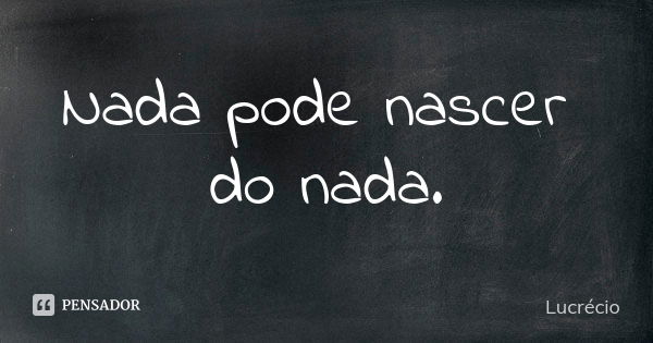 Nada pode nascer do nada.... Frase de Lucrécio.