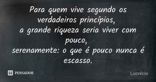 Para quem vive segundo os verdadeiros princípios, a grande riqueza seria viver com pouco, serenamente: o que é pouco nunca é escasso.... Frase de Lucrécio.