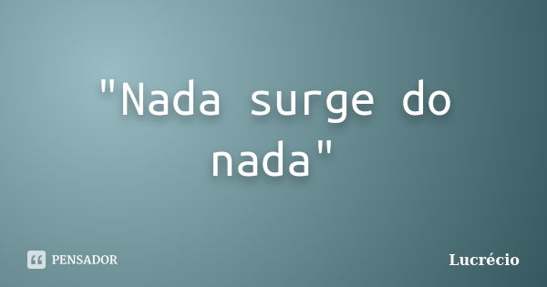 "Nada surge do nada"... Frase de Lucrécio.