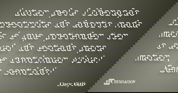 Lutar pela liberação irrestrita do aborto nada mais é que pretender ter o aval do estado para matar, e continuar viva! Sem sentido!... Frase de Lucy Felix.