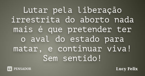 Lutar pela liberação irrestrita do aborto nada mais é que pretender ter o aval do estado para matar, e continuar viva! Sem sentido!... Frase de Lucy Felix.