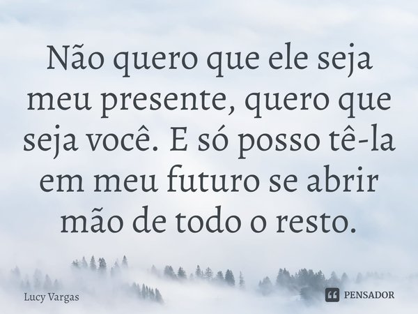 ⁠Não quero que ele seja meu presente, quero que seja você. E só posso tê-la em meu futuro se abrir mão de todo o resto.... Frase de Lucy Vargas.