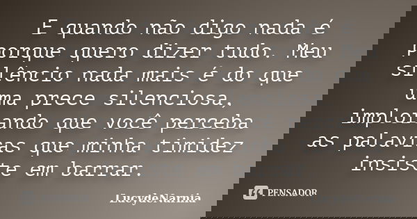 E quando não digo nada é porque quero dizer tudo. Meu silêncio nada mais é do que uma prece silenciosa, implorando que você perceba as palavras que minha timide... Frase de LucydeNarnia.