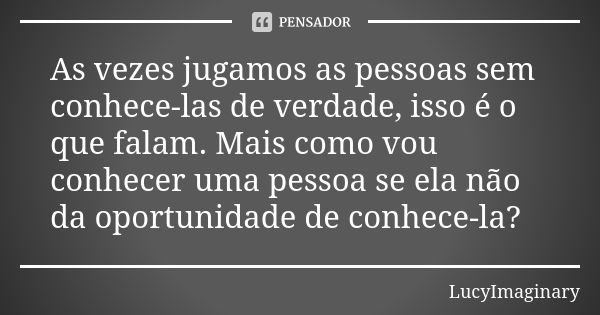 As vezes jugamos as pessoas sem conhece-las de verdade, isso é o que falam. Mais como vou conhecer uma pessoa se ela não da oportunidade de conhece-la?... Frase de LucyImaginary.