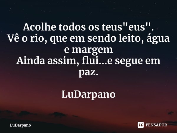 ⁠Acolhe todos os teus "eus".
Vê o rio, que em sendo leito, água e margem
Ainda assim, flui...e segue em paz. LuDarpano... Frase de LuDarpano.