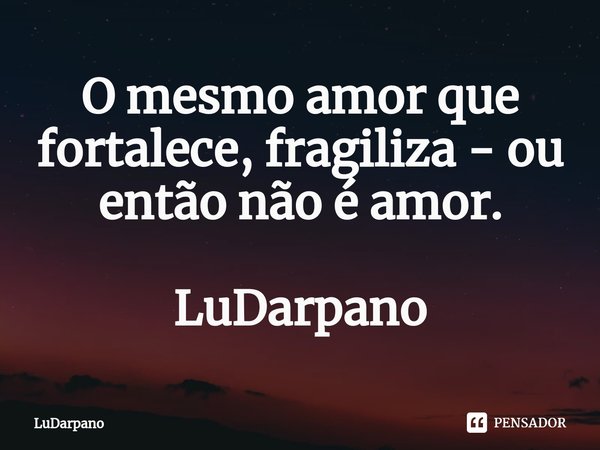 ⁠O mesmo amor que fortalece, fragiliza - ou então não é amor. LuDarpano... Frase de LuDarpano.