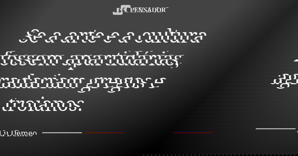 Se a arte e a cultura fossem apartidárias, agradariam gregos e troianos.... Frase de Lu Demeo.