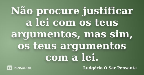 Não procure justificar a lei com os teus argumentos, mas sim, os teus argumentos com a lei.... Frase de Ludgério O Ser Pensante.