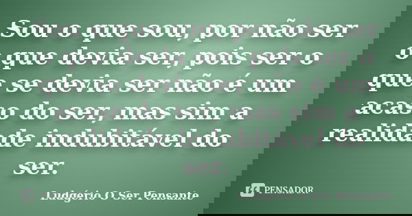 Sou o que sou, por não ser o que devia ser, pois ser o que se devia ser não é um acaso do ser, mas sim a realidade indubitável do ser.... Frase de Ludgério O Ser Pensante.