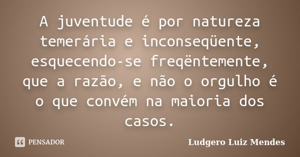 A juventude é por natureza temerária e inconseqüente, esquecendo-se freqëntemente, que a razão, e não o orgulho é o que convém na maioria dos casos.... Frase de Ludgero Luiz Mendes.