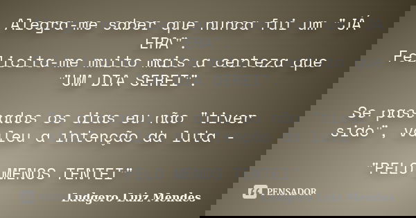 Alegra-me saber que nunca fui um "JÁ ERA". Felicita-me muito mais a certeza que "UM DIA SEREI". Se passados os dias eu não "tiver sido&... Frase de Ludgero Luiz Mendes.