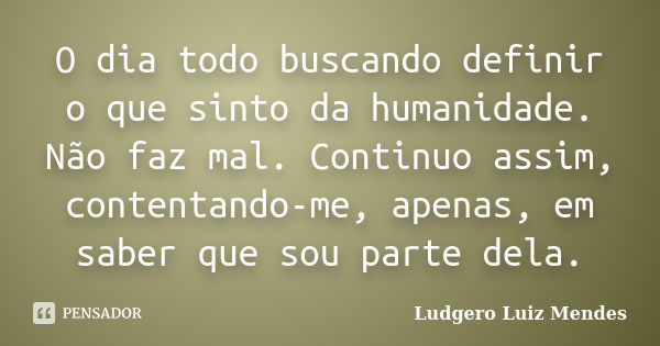 O dia todo buscando definir o que sinto da humanidade. Não faz mal. Continuo assim, contentando-me, apenas, em saber que sou parte dela.... Frase de Ludgero Luiz Mendes.